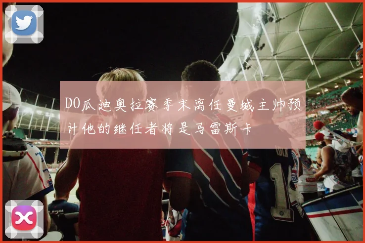 DO瓜迪奥拉赛季末离任曼城主帅预计他的继任者将是马雷斯卡
