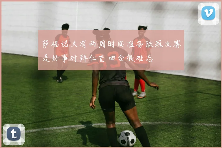 萨福诺夫有两周时间准备欧冠决赛是好事对拜仁首回合很难忘