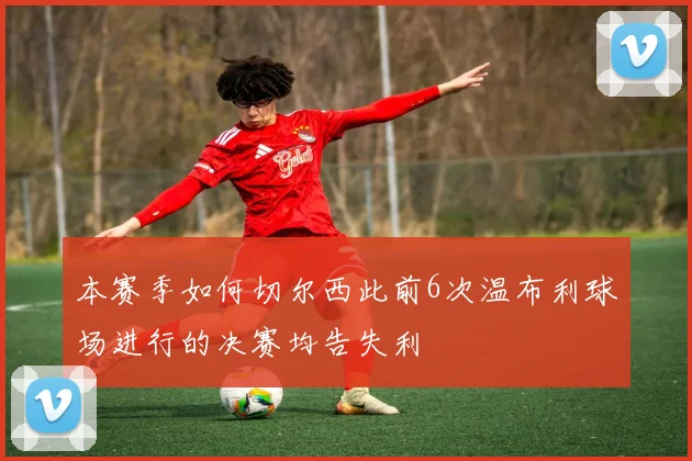 本赛季如何切尔西此前6次温布利球场进行的决赛均告失利