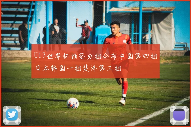 U17世界杯抽签分档公布中国第四档日本韩国一档斐济第三档