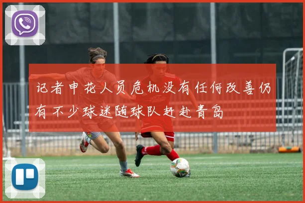记者申花人员危机没有任何改善仍有不少球迷随球队赶赴青岛