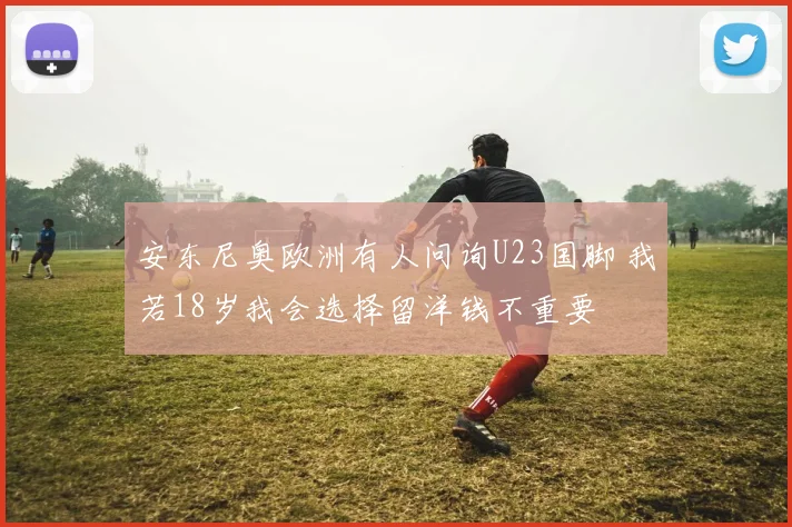 安东尼奥欧洲有人问询U23国脚 我若18岁我会选择留洋钱不重要