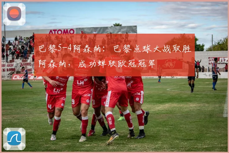 巴黎5-4阿森纳：巴黎点球大战取胜阿森纳，成功蝉联欧冠冠军
